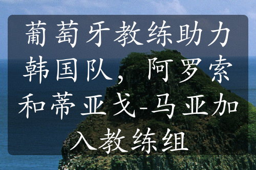 葡萄牙教练助力韩国队，阿罗索和蒂亚戈-马亚加入教练组