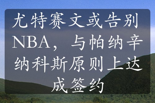 尤特赛文或告别 NBA，与帕纳辛纳科斯原则上达成签约