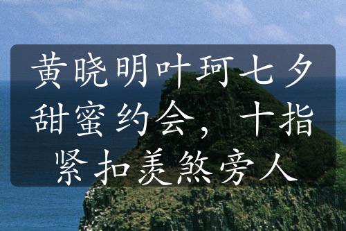 黄晓明叶珂七夕甜蜜约会，十指紧扣羡煞旁人