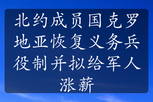 北约成员国克罗地亚恢复义务兵役制并拟给军人涨薪