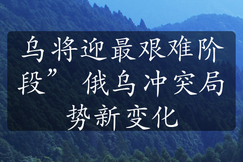 乌将迎最艰难阶段” 俄乌冲突局势新变化