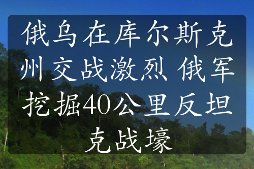 俄乌在库尔斯克州交战激烈 俄军挖掘40公里反坦克战壕