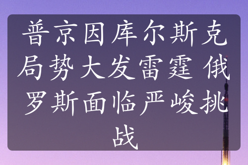 普京因库尔斯克局势大发雷霆 俄罗斯面临严峻挑战