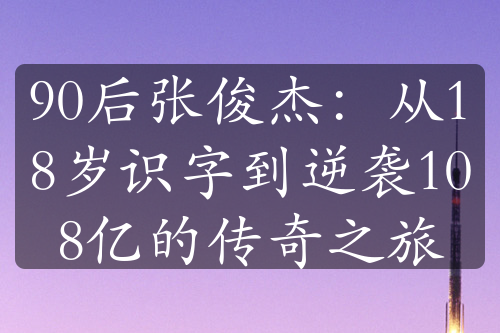 90后张俊杰：从18岁识字到逆袭108亿的传奇之旅