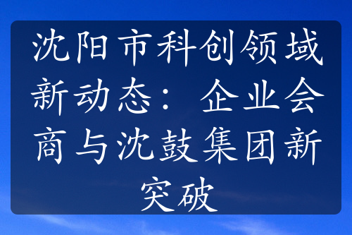 沈阳市科创领域新动态：企业会商与沈鼓集团新突破