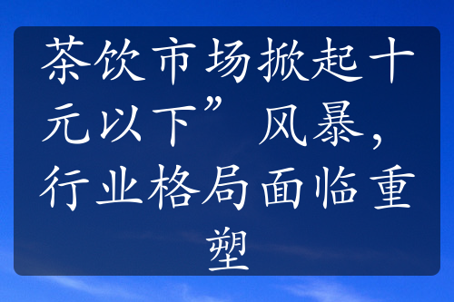 茶饮市场掀起十元以下”风暴，行业格局面临重塑