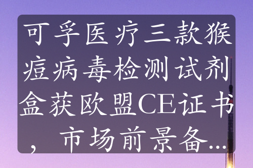 可孚医疗三款猴痘病毒检测试剂盒获欧盟CE证书，市场前景备受关注