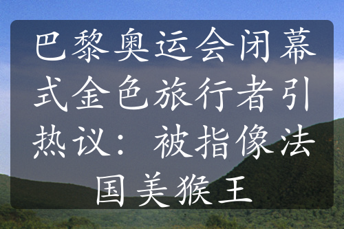 巴黎奥运会闭幕式金色旅行者引热议：被指像法国美猴王