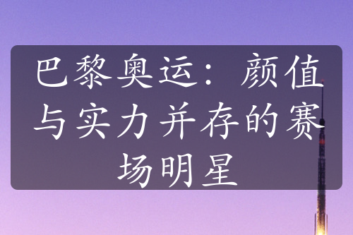 巴黎奥运：颜值与实力并存的赛场明星