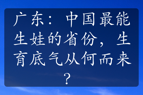 广东：中国最能生娃的省份，生育底气从何而来？