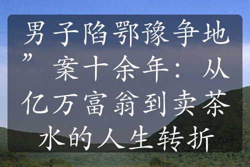 男子陷鄂豫争地”案十余年：从亿万富翁到卖茶水的人生转折