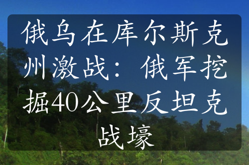 俄乌在库尔斯克州激战：俄军挖掘40公里反坦克战壕