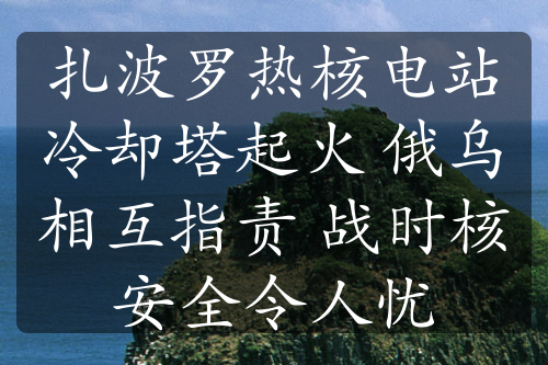 扎波罗热核电站冷却塔起火 俄乌相互指责 战时核安全令人忧