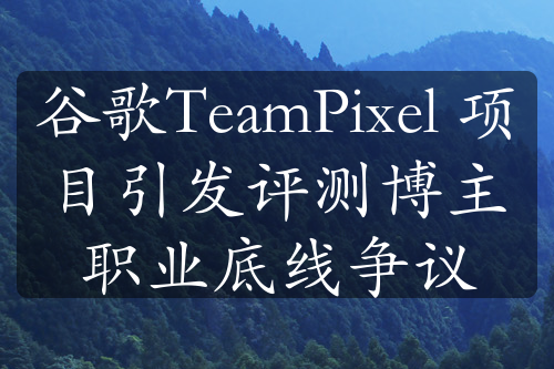 谷歌TeamPixel 项目引发评测博主职业底线争议