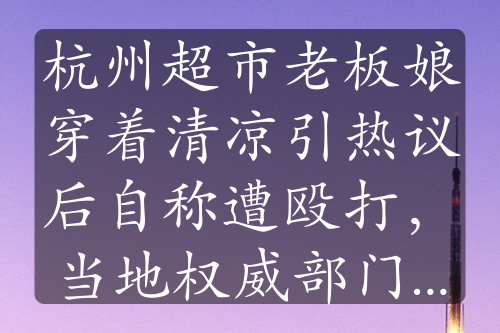 杭州超市老板娘穿着清凉引热议后自称遭殴打，当地权威部门回应