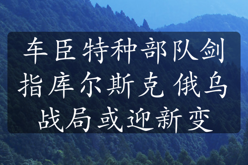 车臣特种部队剑指库尔斯克 俄乌战局或迎新变