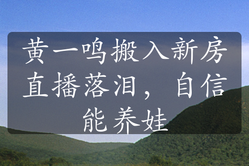 黄一鸣搬入新房直播落泪，自信能养娃